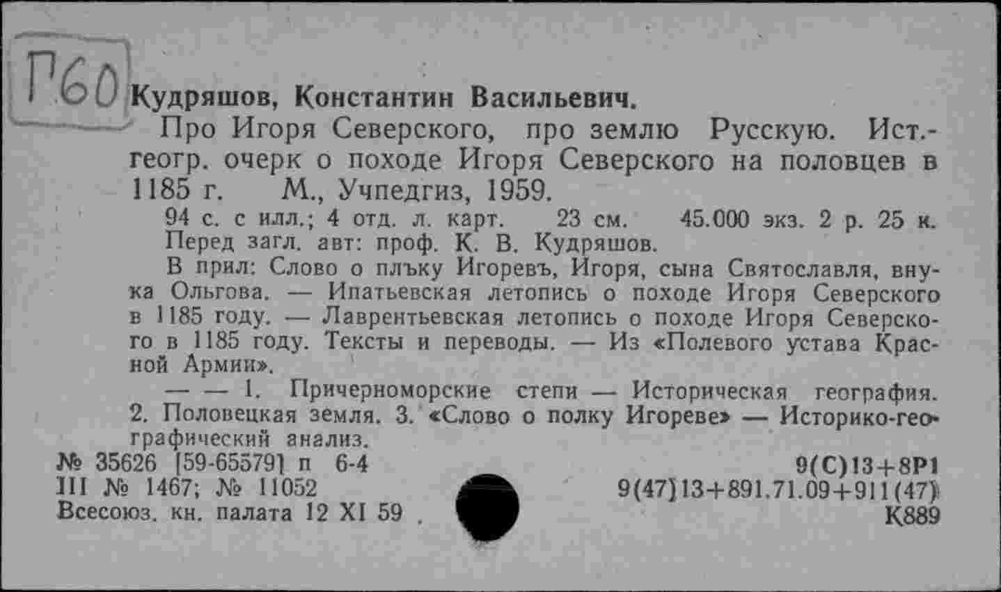 ﻿Кудряшов, Константин Васильевич.
Про Игоря Северского, про землю Русскую. Ист.-геогр. очерк о походе Игоря Северского на половцев в 1185 г. М., Учпедгиз, 1959.
94 с. с илл.; 4 отд. л. карт. 23 см. 45.000 экз. 2 р. 25 к. Перед загл. авт: проф. К. В. Кудряшов.
В прил: Слово о плъку Игоревъ, Игоря, сына Святославля, внука Ольгова. — Ипатьевская летопись о походе Игоря Северского в 1185 году. —- Лаврентьевская летопись о походе Игоря Северского в 1185 году. Тексты и переводы. — Из «Полевого устава Красной Армии».
— — 1. Причерноморские степи — Историческая география. 2. Половецкая земля. 3. «Слово о полку Игореве» — Историко-географический анализ.
№ 35626 [59-65579] п 6-4 III № 1467; № 11052 Всесоюз. кн. палата 12 XI 59 .
9(С)13 + 8Р1 9(47] 13+891.71.09+911 (47), К889